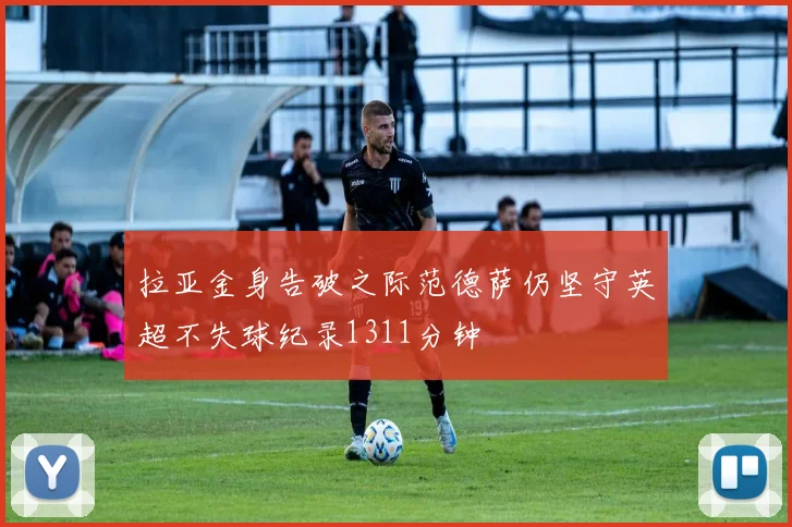 拉亚金身告破之际范德萨仍坚守英超不失球纪录1311分钟