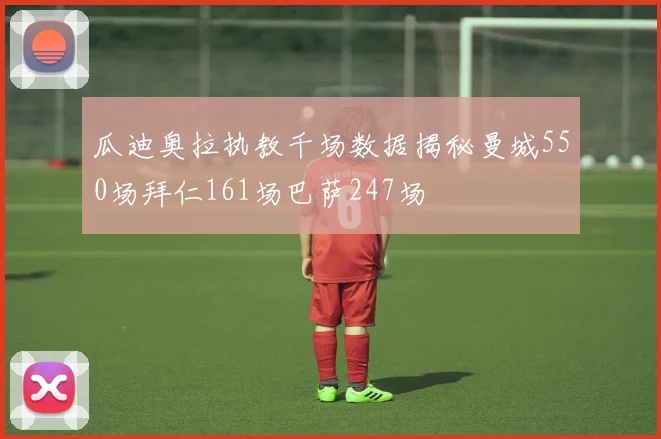 瓜迪奥拉执教千场数据揭秘曼城550场拜仁161场巴萨247场