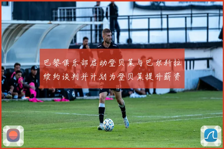 巴黎俱乐部启动登贝莱与巴尔科拉续约谈判并计划为登贝莱提升薪资待遇