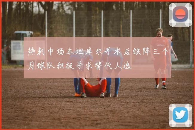 热刺中场本坦库尔手术后缺阵三个月球队积极寻求替代人选