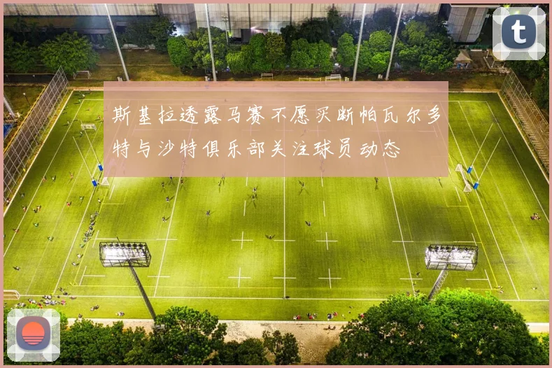斯基拉透露马赛不愿买断帕瓦尔多特与沙特俱乐部关注球员动态