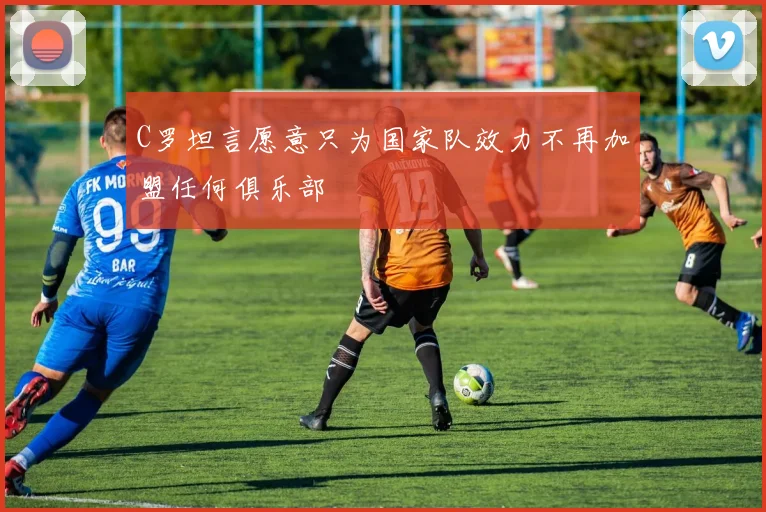 C罗坦言愿意只为国家队效力不再加盟任何俱乐部