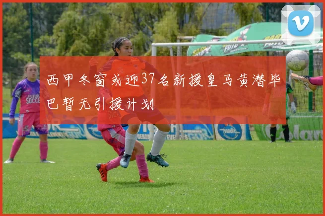 西甲冬窗或迎37名新援皇马黄潜毕巴暂无引援计划
