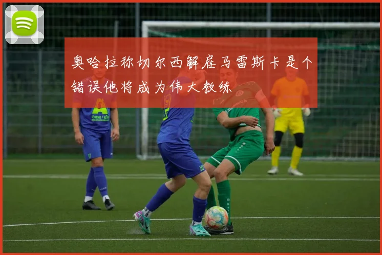 奥哈拉称切尔西解雇马雷斯卡是个错误他将成为伟大教练