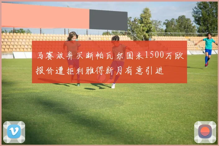 马赛放弃买断帕瓦尔国米1500万欧报价遭拒利雅得新月有意引进