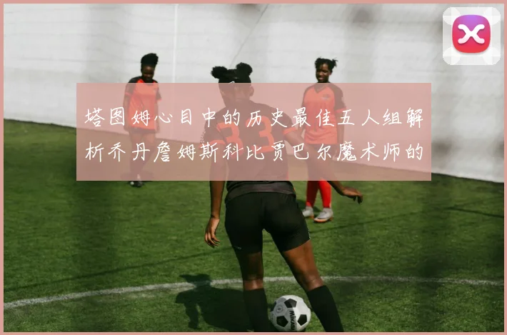 塔图姆心目中的历史最佳五人组解析乔丹詹姆斯科比贾巴尔魔术师的传奇魅力