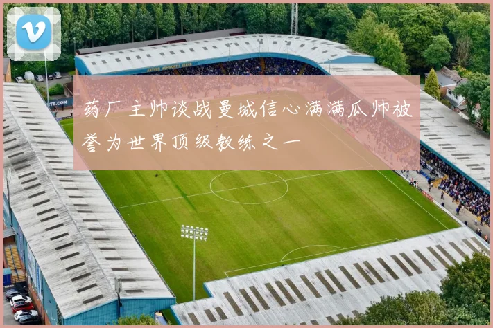 药厂主帅谈战曼城信心满满瓜帅被誉为世界顶级教练之一