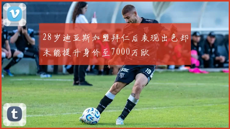 28岁迪亚斯加盟拜仁后表现出色却未能提升身价至7000万欧