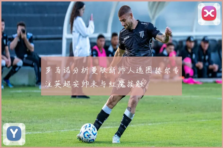 罗马诺分析曼联新帅人选图赫尔专注英超安帅未与红魔接触