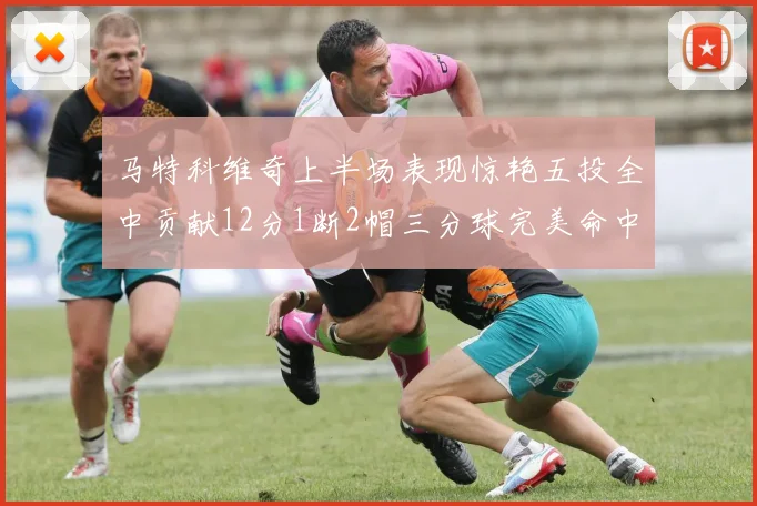 马特科维奇上半场表现惊艳五投全中贡献12分1断2帽三分球完美命中