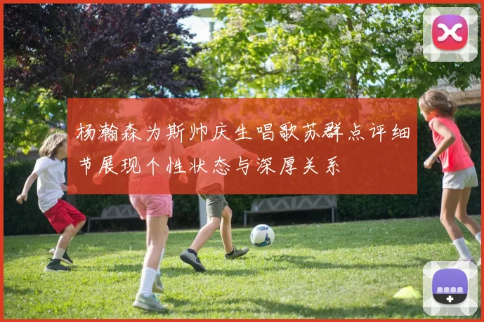 杨瀚森为斯帅庆生唱歌苏群点评细节展现个性状态与深厚关系