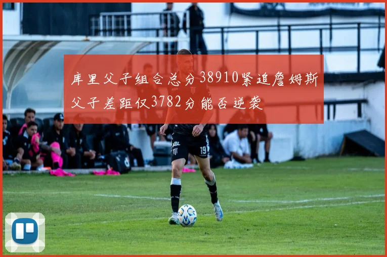 库里父子组合总分38910紧追詹姆斯父子差距仅3782分能否逆袭