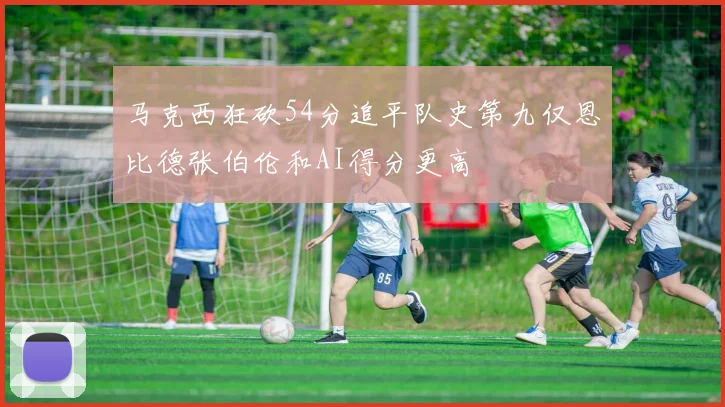 马克西狂砍54分追平队史第九仅恩比德张伯伦和AI得分更高
