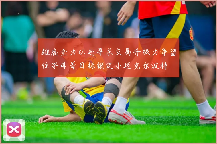 雄鹿全力以赴寻求交易升级力争留住字母哥目标锁定小迈克尔波特