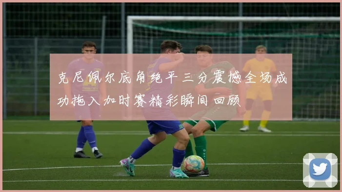 克尼佩尔底角绝平三分震撼全场成功拖入加时赛精彩瞬间回顾