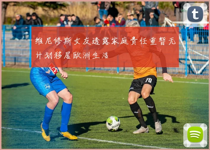 维尼修斯女友透露家庭责任重暂无计划移居欧洲生活