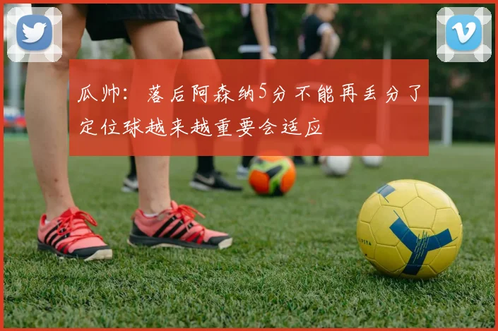 瓜帅：落后阿森纳5分不能再丢分了定位球越来越重要会适应