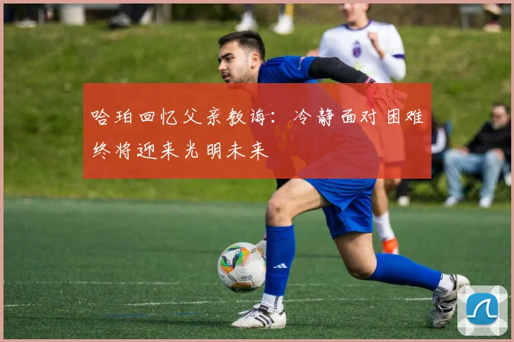 哈珀回忆父亲教诲：冷静面对困难终将迎来光明未来
