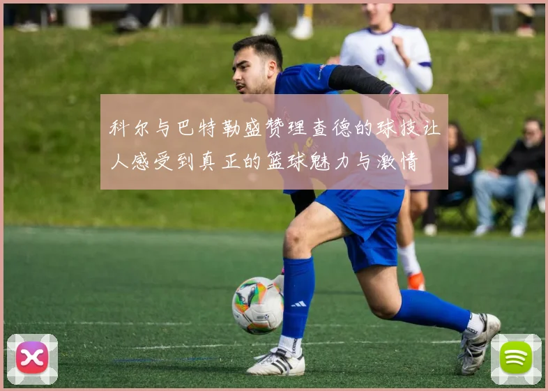 科尔与巴特勒盛赞理查德的球技让人感受到真正的篮球魅力与激情