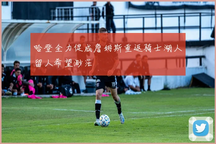 哈登全力促成詹姆斯重返骑士湖人留人希望渺茫