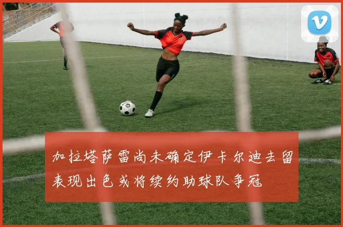 加拉塔萨雷尚未确定伊卡尔迪去留表现出色或将续约助球队争冠