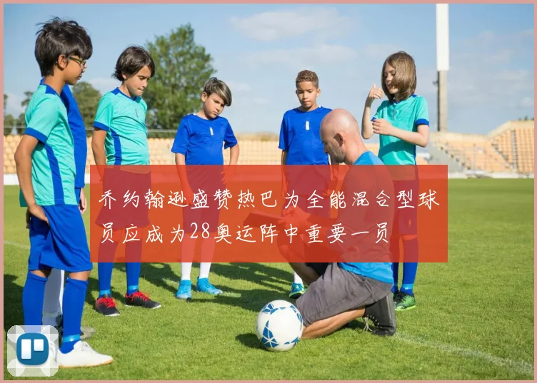 乔约翰逊盛赞热巴为全能混合型球员应成为28奥运阵中重要一员