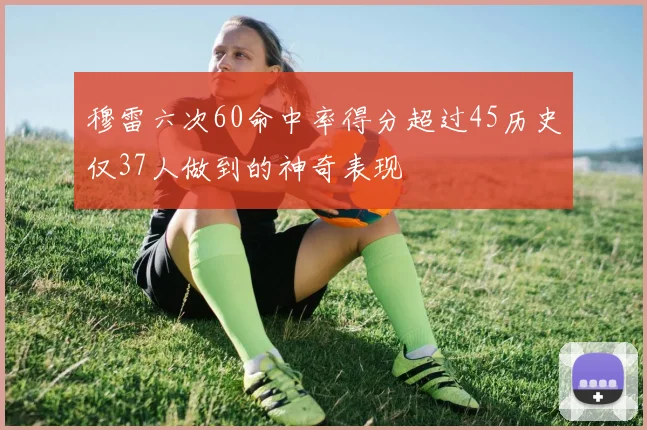 穆雷六次60命中率得分超过45历史仅37人做到的神奇表现