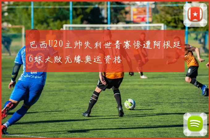 巴西U20主帅失利世青赛惨遭阿根廷6球大败无缘奥运资格