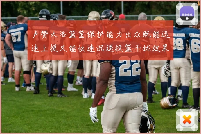 卢赞大洛篮筐保护能力出众既能迅速上提又能快速沉退投篮干扰效果显著