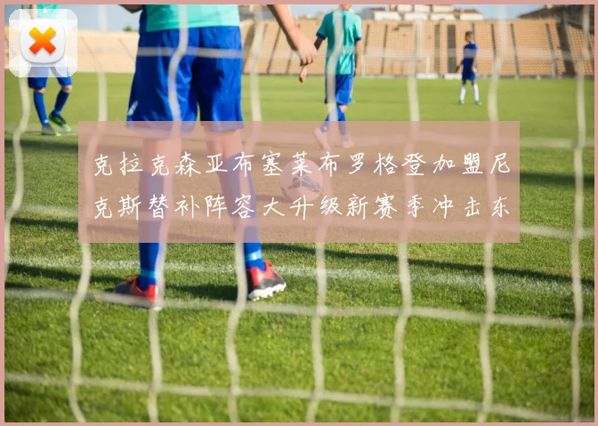 克拉克森亚布塞莱布罗格登加盟尼克斯替补阵容大升级新赛季冲击东决目标明确